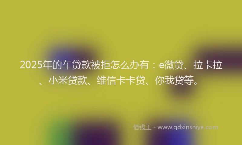 2025年的车贷款被拒怎么办有：e微贷、拉卡拉、小米贷款、维信卡卡贷、你我贷等。