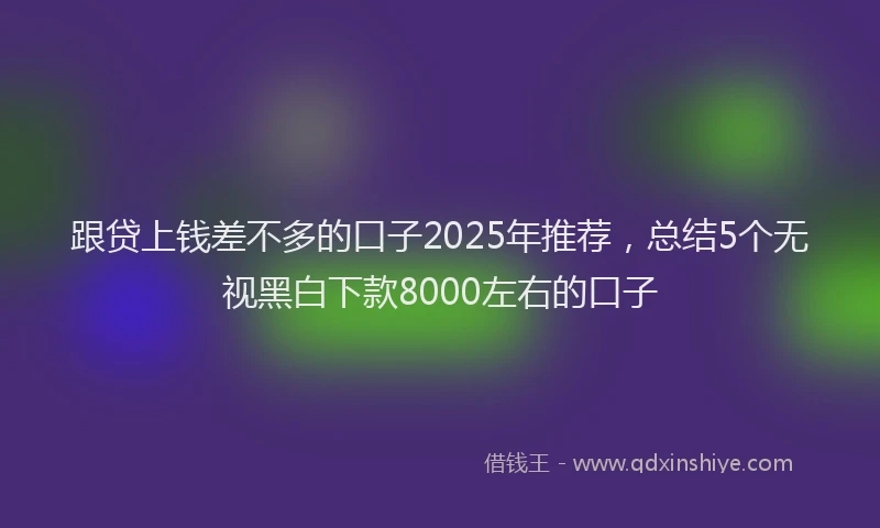 跟贷上钱差不多的口子2025年推荐，总结5个无视黑白下款8000左右的口子