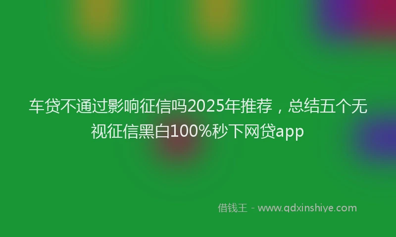 车贷不通过影响征信吗2025年推荐，总结五个无视征信黑白100%秒下网贷app