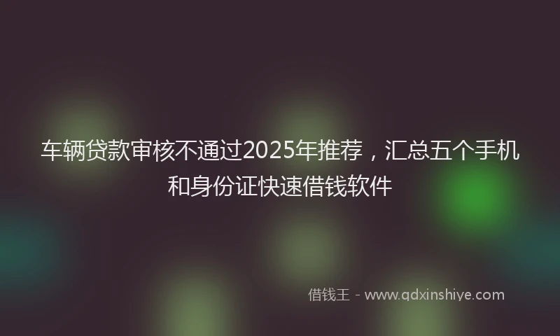 车辆贷款审核不通过2025年推荐，汇总五个手机和身份证快速借钱软件