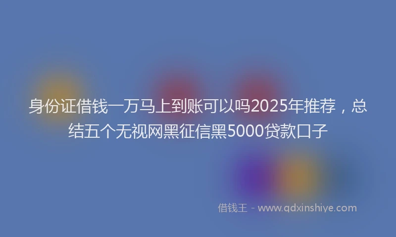 身份证借钱一万马上到账可以吗2025年推荐，总结五个无视网黑征信黑5000贷款口子