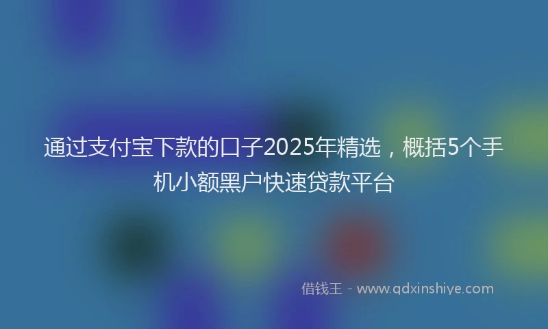 通过支付宝下款的口子2025年精选，概括5个手机小额黑户快速贷款平台