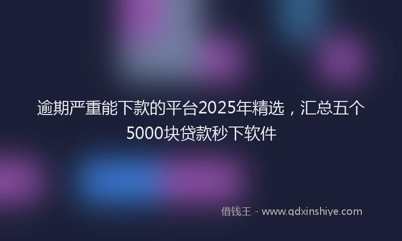 逾期严重能下款的平台2025年精选，汇总五个5000块贷款秒下软件
