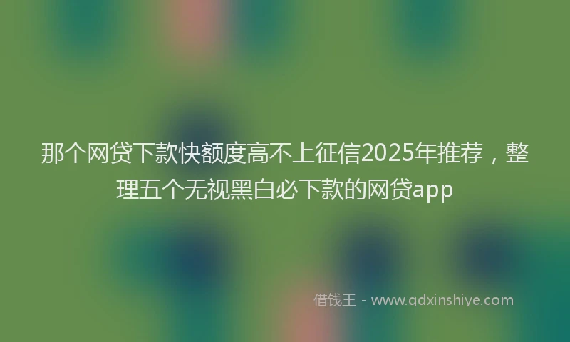 那个网贷下款快额度高不上征信2025年推荐，整理五个无视黑白必下款的网贷app