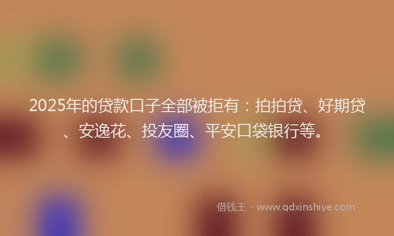 2025年的贷款口子全部被拒有：拍拍贷、好期贷、安逸花、投友圈、平安口袋银行等。