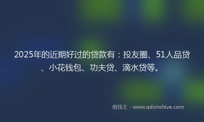 2025年的近期好过的贷款有：投友圈、51人品贷、小花钱包、功夫贷、滴水贷等。