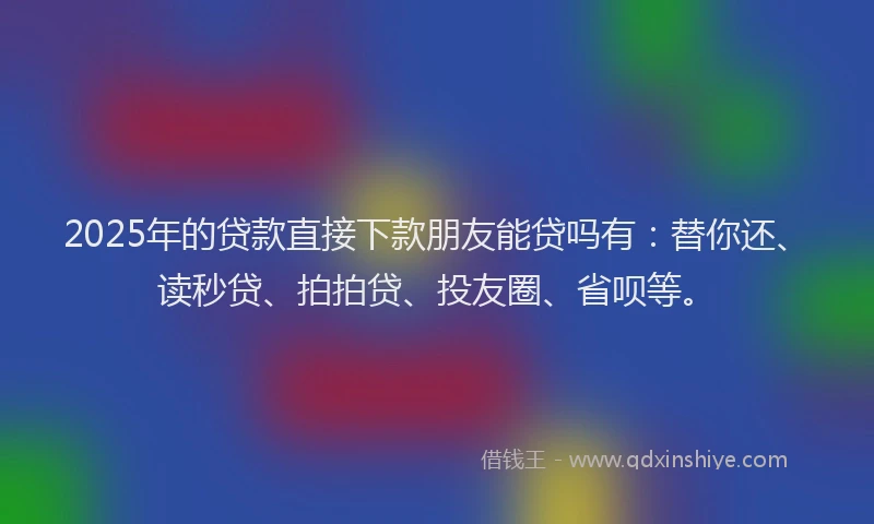 2025年的贷款直接下款朋友能贷吗有：替你还、读秒贷、拍拍贷、投友圈、省呗等。