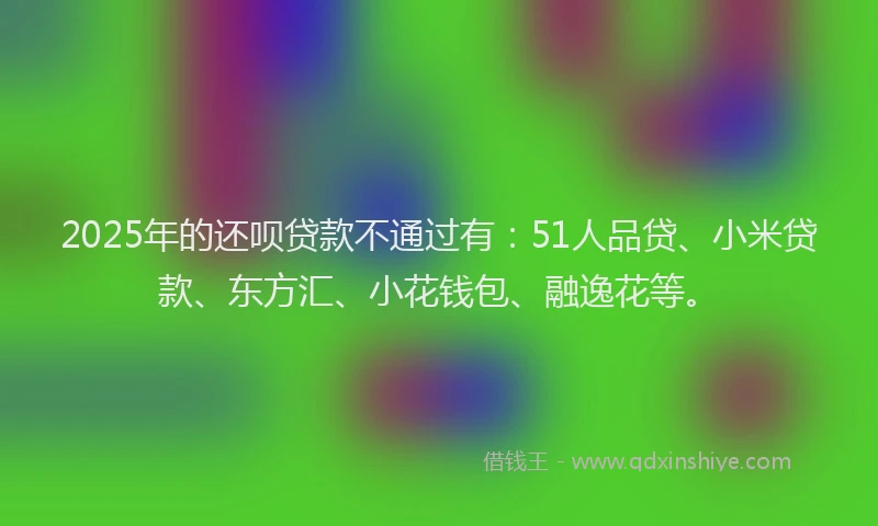 2025年的还呗贷款不通过有：51人品贷、小米贷款、东方汇、小花钱包、融逸花等。