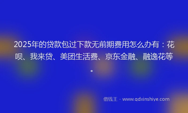 2025年的贷款包过下款无前期费用怎么办有：花呗、我来贷、美团生活费、京东金融、融逸花等。