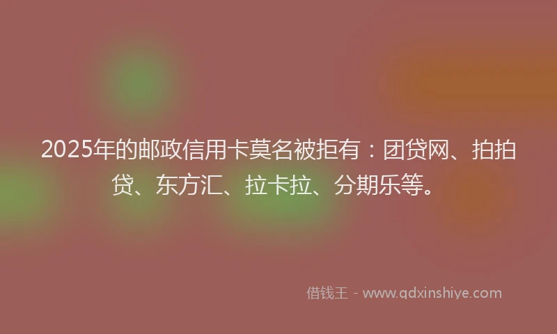 2025年的邮政信用卡莫名被拒有：团贷网、拍拍贷、东方汇、拉卡拉、分期乐等。