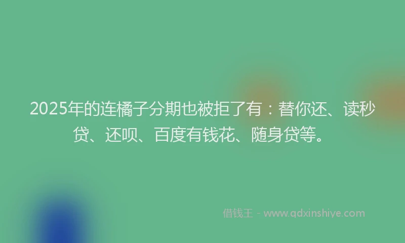 2025年的连橘子分期也被拒了有：替你还、读秒贷、还呗、百度有钱花、随身贷等。