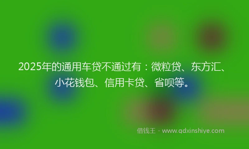 2025年的通用车贷不通过有：微粒贷、东方汇、小花钱包、信用卡贷、省呗等。