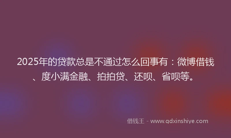 2025年的贷款总是不通过怎么回事有：微博借钱、度小满金融、拍拍贷、还呗、省呗等。