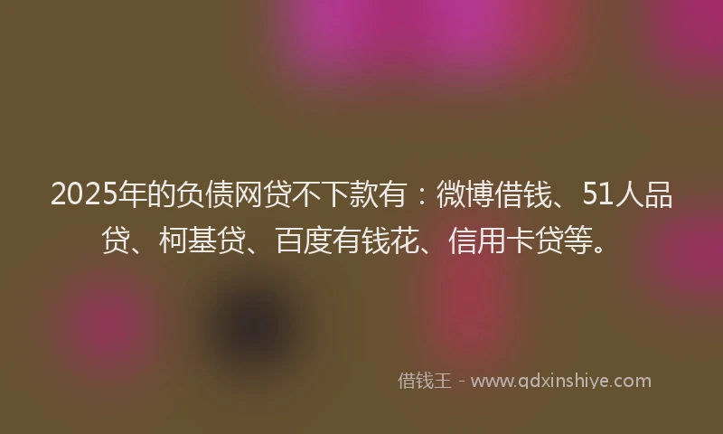 2025年的负债网贷不下款有：微博借钱、51人品贷、柯基贷、百度有钱花、信用卡贷等。