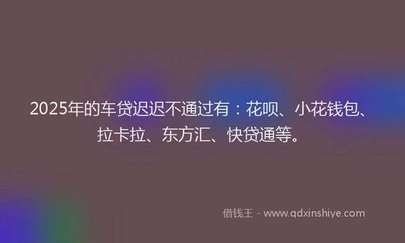 2025年的车贷迟迟不通过有：花呗、小花钱包、拉卡拉、东方汇、快贷通等。