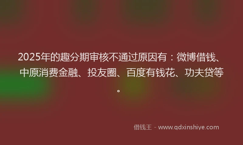 2025年的趣分期审核不通过原因有：微博借钱、中原消费金融、投友圈、百度有钱花、功夫贷等。