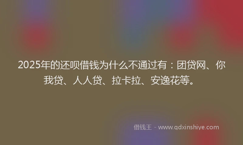 2025年的还呗借钱为什么不通过有：团贷网、你我贷、人人贷、拉卡拉、安逸花等。