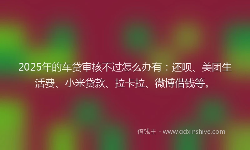 2025年的车贷审核不过怎么办有：还呗、美团生活费、小米贷款、拉卡拉、微博借钱等。