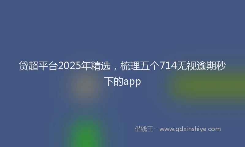 贷超平台2025年精选，梳理五个714无视逾期秒下的app