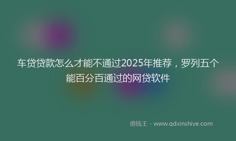 车贷贷款怎么才能不通过2025年推荐，罗列五个能百分百通过的网贷软件