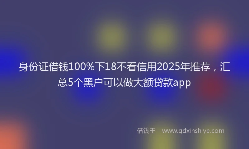 身份证借钱100%下18不看信用2025年推荐，汇总5个黑户可以做大额贷款app