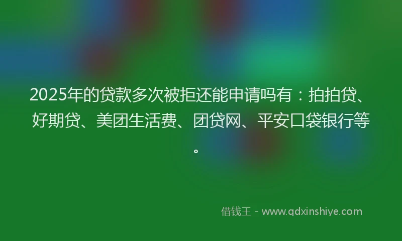 2025年的贷款多次被拒还能申请吗有：拍拍贷、好期贷、美团生活费、团贷网、平安口袋银行等。