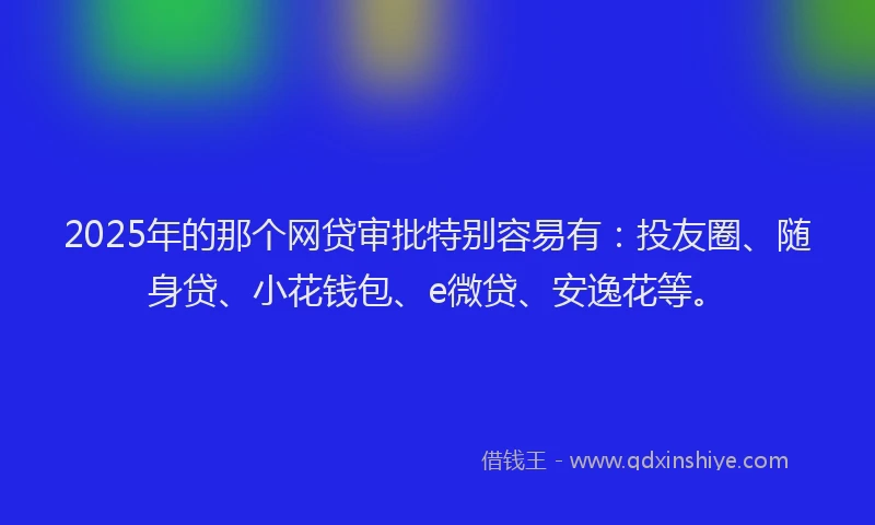 2025年的那个网贷审批特别容易有：投友圈、随身贷、小花钱包、e微贷、安逸花等。