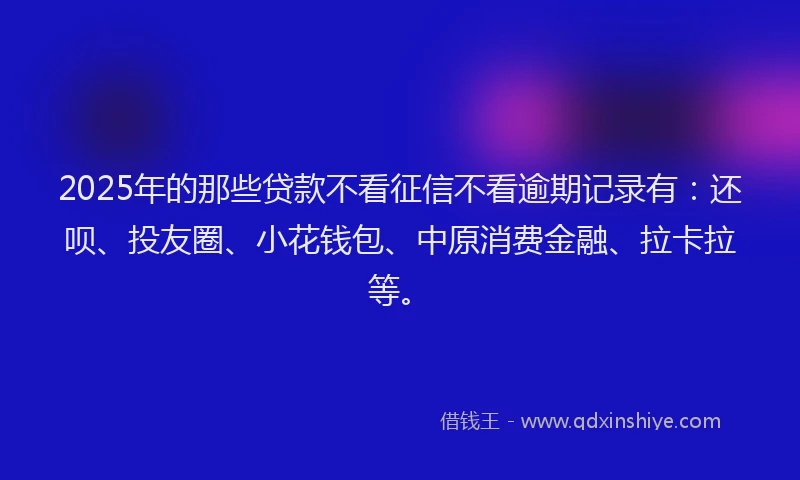 2025年的那些贷款不看征信不看逾期记录有：还呗、投友圈、小花钱包、中原消费金融、拉卡拉等。