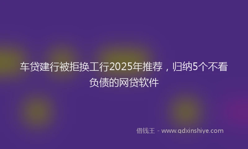 车贷建行被拒换工行2025年推荐，归纳5个不看负债的网贷软件