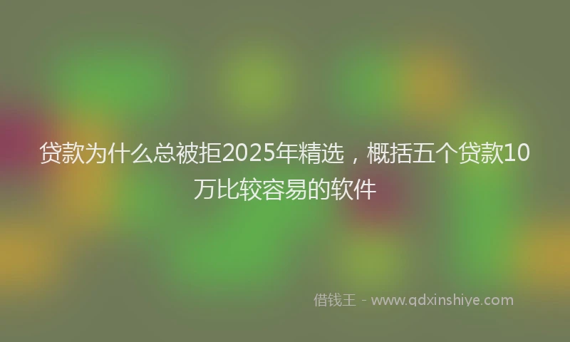 贷款为什么总被拒2025年精选，概括五个贷款10万比较容易的软件