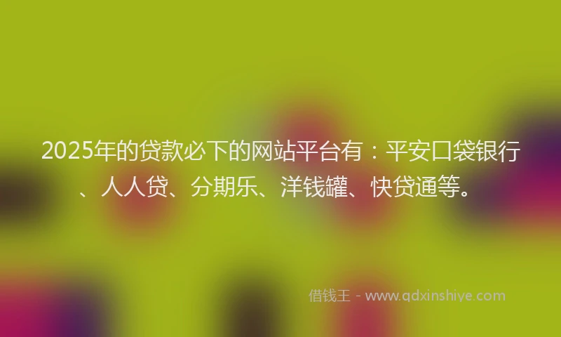 2025年的贷款必下的网站平台有：平安口袋银行、人人贷、分期乐、洋钱罐、快贷通等。