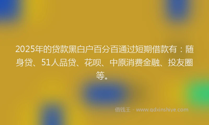 2025年的贷款黑白户百分百通过短期借款有：随身贷、51人品贷、花呗、中原消费金融、投友圈等。