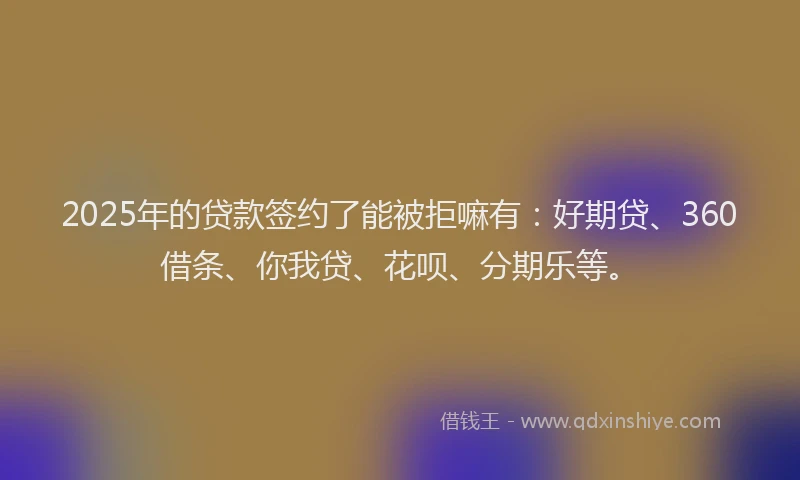 2025年的贷款签约了能被拒嘛有：好期贷、360借条、你我贷、花呗、分期乐等。