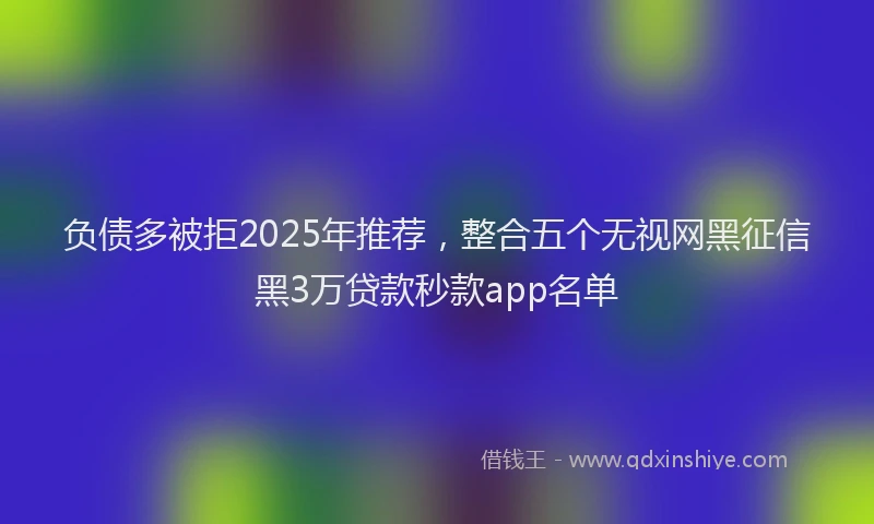 负债多被拒2025年推荐，整合五个无视网黑征信黑3万贷款秒款app名单