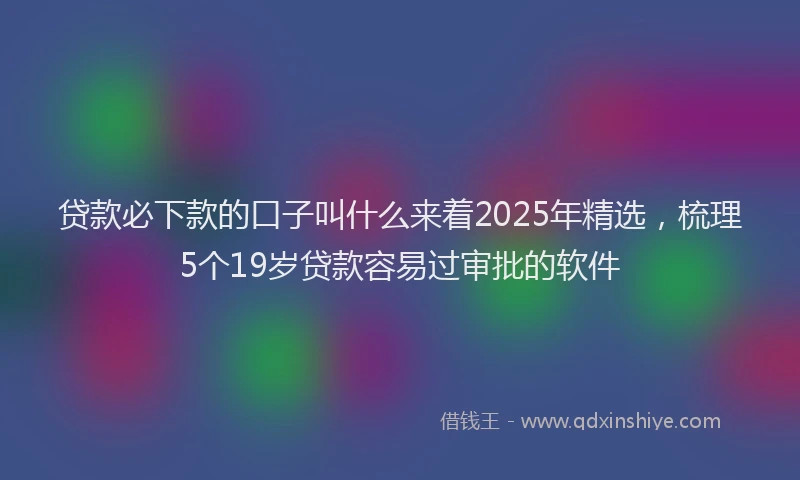 贷款必下款的口子叫什么来着2025年精选，梳理5个19岁贷款容易过审批的软件