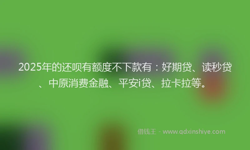 2025年的还呗有额度不下款有：好期贷、读秒贷、中原消费金融、平安i贷、拉卡拉等。