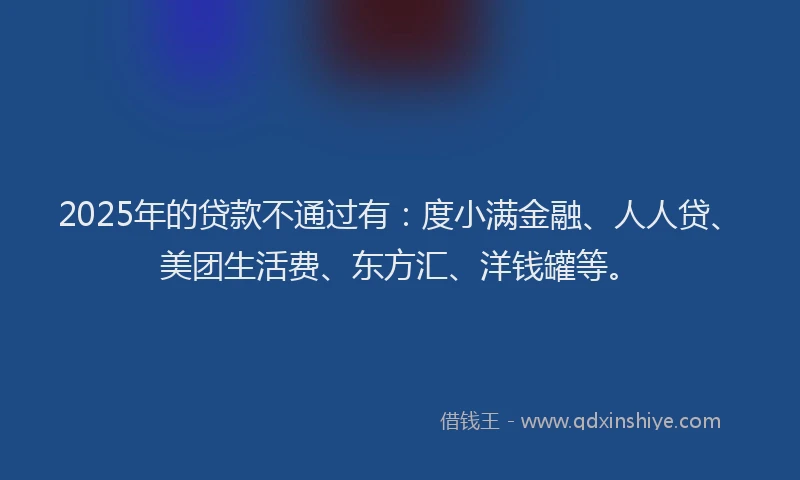 2025年的贷款不通过有：度小满金融、人人贷、美团生活费、东方汇、洋钱罐等。