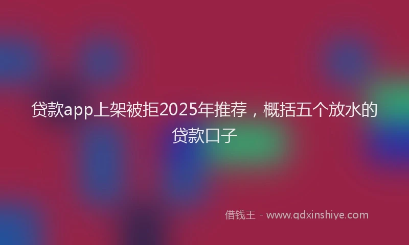 贷款app上架被拒2025年推荐，概括五个放水的贷款口子
