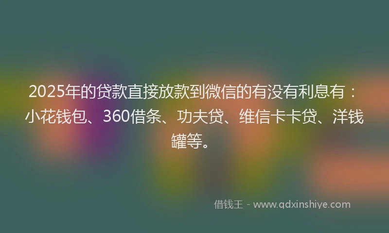 2025年的贷款直接放款到微信的有没有利息有：小花钱包、360借条、功夫贷、维信卡卡贷、洋钱罐等。