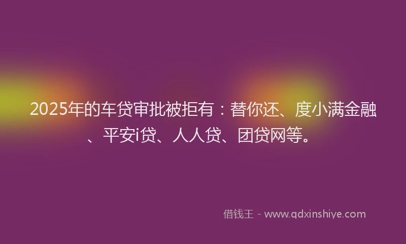 2025年的车贷审批被拒有：替你还、度小满金融、平安i贷、人人贷、团贷网等。