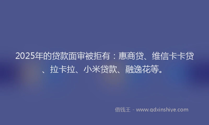 2025年的贷款面审被拒有：惠商贷、维信卡卡贷、拉卡拉、小米贷款、融逸花等。