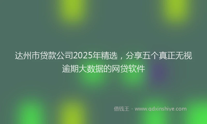 达州市贷款公司2025年精选，分享五个真正无视逾期大数据的网贷软件