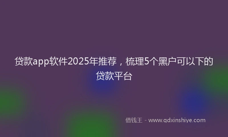 贷款app软件2025年推荐，梳理5个黑户可以下的贷款平台