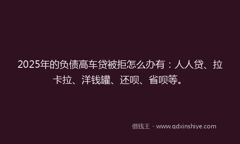 2025年的负债高车贷被拒怎么办有：人人贷、拉卡拉、洋钱罐、还呗、省呗等。