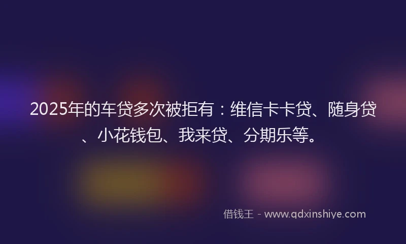 2025年的车贷多次被拒有：维信卡卡贷、随身贷、小花钱包、我来贷、分期乐等。