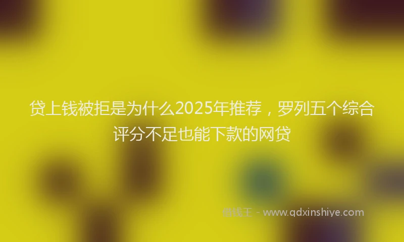贷上钱被拒是为什么2025年推荐，罗列五个综合评分不足也能下款的网贷