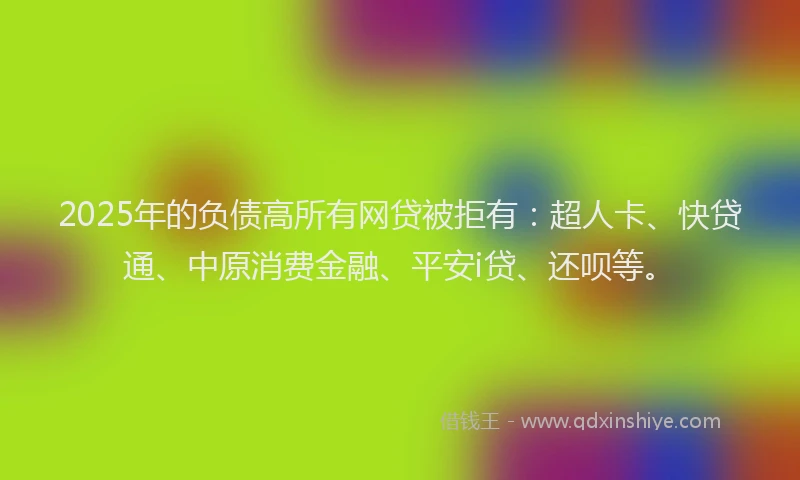 2025年的负债高所有网贷被拒有：超人卡、快贷通、中原消费金融、平安i贷、还呗等。