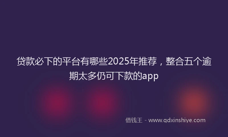 贷款必下的平台有哪些2025年推荐，整合五个逾期太多仍可下款的app
