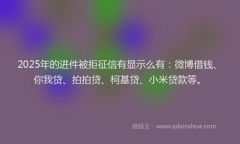 2025年的进件被拒征信有显示么有：微博借钱、你我贷、拍拍贷、柯基贷、小米贷款等。