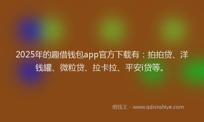 2025年的趣借钱包app官方下载有：拍拍贷、洋钱罐、微粒贷、拉卡拉、平安i贷等。